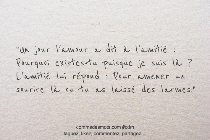 Un jour l'amour a dit à l'amitié : Pourquoi existes-tu puisque je suis là ? L'amitié lui répond : Pour amener un sourire là ou tu as laissé des larmes.